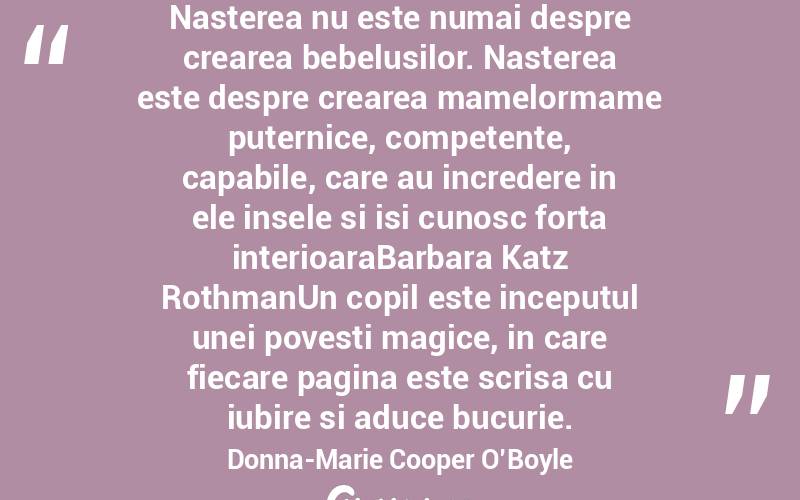 Nasterea nu este numai despre crearea bebelusilor. Nasterea este despre crearea mamelormame puternice, competente, capabile, care au incredere in ele insele si isi cunosc forta interioaraBarbara Katz RothmanUn copil este inceputul unei povesti magice, in care fiecare pagina este scrisa cu iubire si aduce bucurie. Donna-Marie Cooper O’Boyle