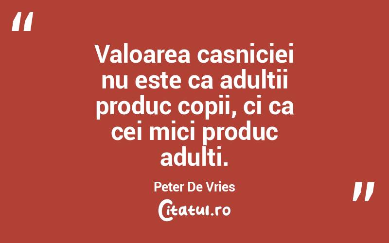 Valoarea casniciei nu este ca adultii produc copii, ci ca cei mici produc adulti. Peter De Vries