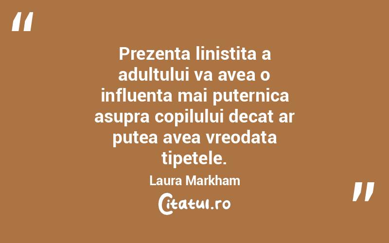 Prezenta linistita a adultului va avea o influenta mai puternica asupra copilului decat ar putea avea vreodata tipetele. Laura Markham