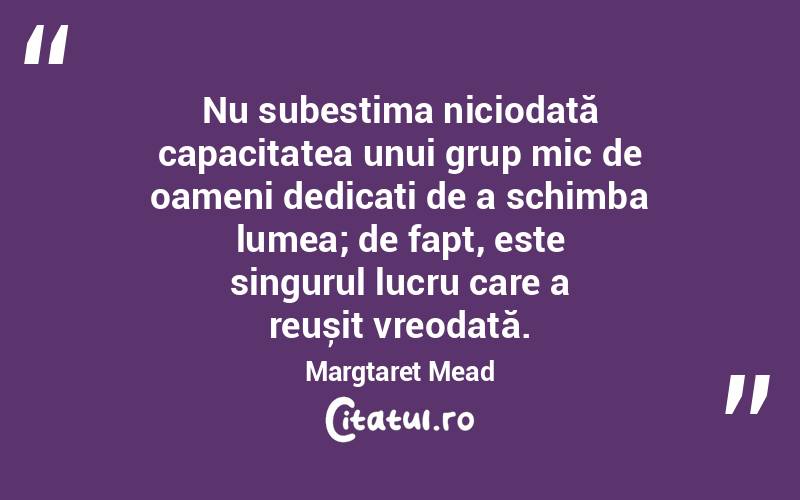 Nu subestima niciodată capacitatea unui grup mic de oameni dedicați de a schimba lumea; de fapt, este singurul lucru care a reușit vreodată. Margtaret Mead