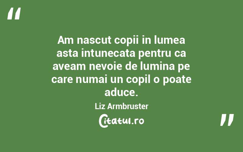 Am nascut copii in lumea asta intunecata pentru ca aveam nevoie de lumina pe care numai un copil o poate aduce. Liz Armbruster