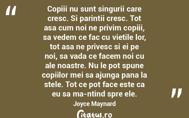 Copiii nu sunt singurii care cresc. Si parintii cresc. Tot asa cum noi ne privim copiii, sa vedem ce fac cu vietile lor, tot asa ne privesc si ei pe noi, sa vada ce facem noi cu ale noastre. Nu le pot spune copiilor mei sa ajunga pana la stele. Tot ce pot face este ca eu sa ma-ntind spre ele. Joyce Maynard
