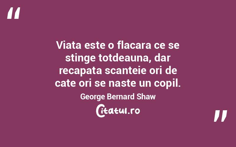 Viata este o flacara ce se stinge totdeauna, dar recapata scanteie ori de cate ori se naste un copil. George Bernard Shaw