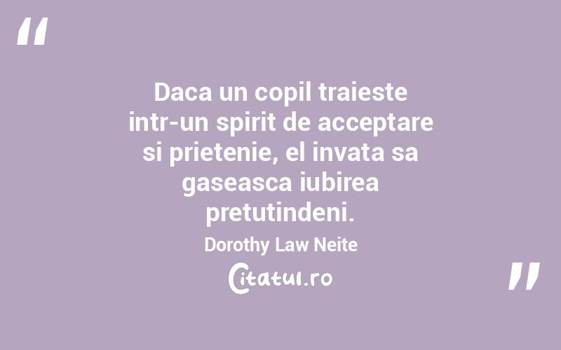 Daca un copil traieste intr-un spirit de acceptare si prietenie, el invata sa gaseasca iubirea pretutindeni. Dorothy Law Neite