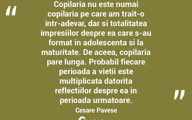 Copilaria nu este numai copilaria pe care am trait-o intr-adevar, dar si totalitatea impresiilor despre ea care s-au format in adolescenta si la maturitate. De aceea, copilaria pare lunga. Probabil fiecare perioada a vietii este multiplicata datorita reflectiilor despre ea in perioada urmatoare. Cesare Pavese