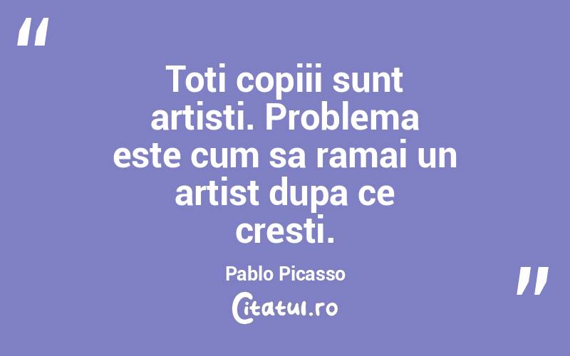Toti copiii sunt artisti. Problema este cum sa ramai un artist dupa ce cresti. Pablo Picasso