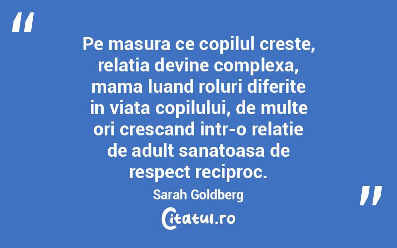 Pe masura ce copilul creste, relatia devine complexa, mama luand roluri diferite in viata copilului, de multe ori crescand intr-o relatie de adult sanatoasa de respect reciproc. Sarah Goldberg