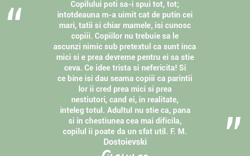 Copilului poti sa-i spui tot, tot; intotdeauna m-a uimit cat de putin cei mari, tatii si chiar mamele, isi cunosc copiii. Copiilor nu trebuie sa le ascunzi nimic sub pretextul ca sunt inca mici si e prea devreme pentru ei sa stie ceva. Ce idee trista si nefericita! Si ce bine isi dau seama copiii ca parintii lor ii cred prea mici si prea nestiutori, cand ei, in realitate, inteleg totul. Adultul nu stie ca, pana si in chestiunea cea mai dificila, copilul ii poate da un sfat util. F. M. Dostoievski