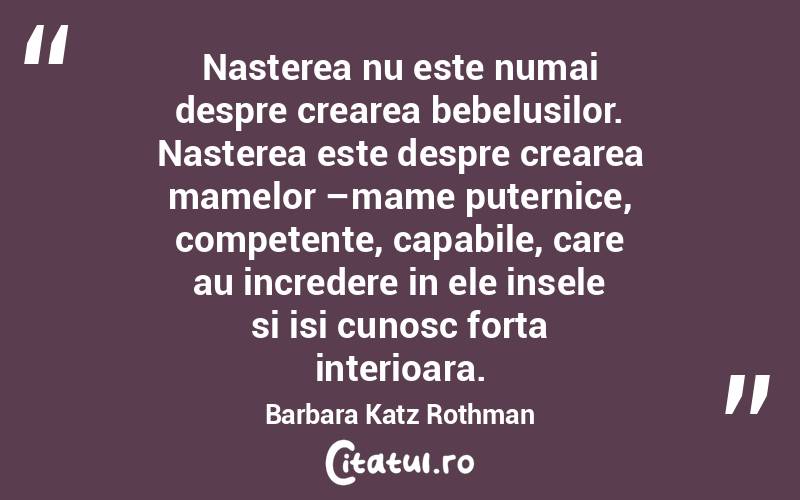 Nasterea nu este numai despre crearea bebelusilor. Nasterea este despre crearea mamelor –mame puternice, competente, capabile, care au incredere in ele insele si isi cunosc forta interioara. Barbara Katz Rothman