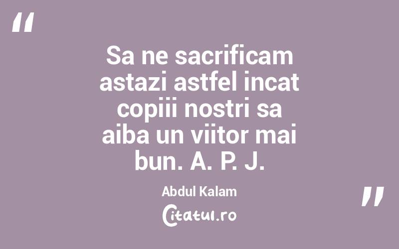 Sa ne sacrificam astazi astfel incat copiii nostri sa aiba un viitor mai bun. A. P. J. Abdul Kalam