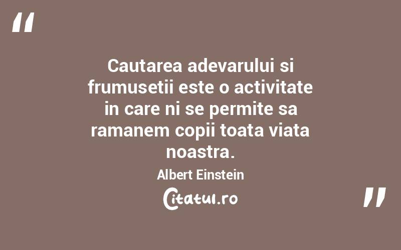 Cautarea adevarului si frumusetii este o activitate in care ni se permite sa ramanem copii toata viata noastra. Albert Einstein