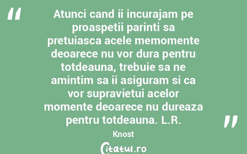Atunci cand ii incurajam pe proaspetii parinti sa pretuiasca acele memomente deoarece nu vor dura pentru totdeauna, trebuie sa ne amintim sa ii asiguram si ca vor supravietui acelor momente deoarece nu dureaza pentru totdeauna. L.R.Knost