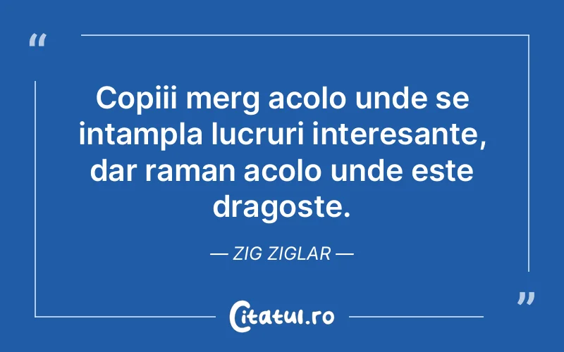 Copiii merg acolo unde se intampla lucruri interesante, dar raman acolo unde este dragoste. Zig Ziglar