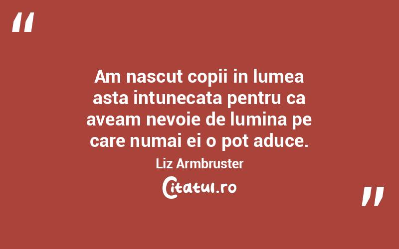 Am nascut copii in lumea asta intunecata pentru ca aveam nevoie de lumina pe care numai ei o pot aduce. Liz Armbruster