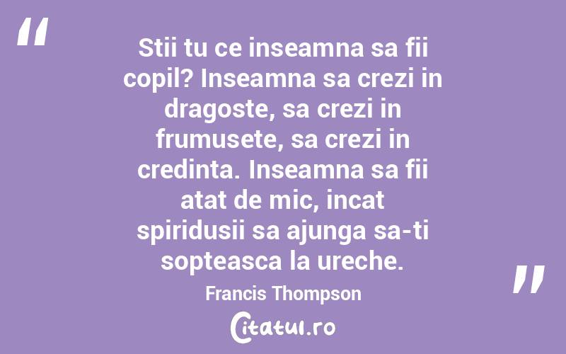 Stii tu ce inseamna sa fii copil? Inseamna sa crezi in dragoste, sa crezi in frumusete, sa crezi in credinta. Inseamna sa fii atat de mic, incat spiridusii sa ajunga sa-ti sopteasca la ureche. Francis Thompson