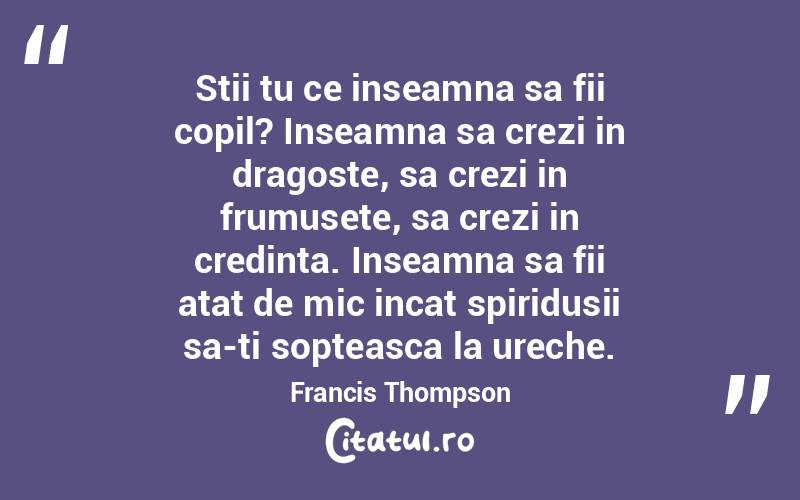 Stii tu ce inseamna sa fii copil? Inseamna sa crezi in dragoste, sa crezi in frumusete, sa crezi in credinta. Inseamna sa fii atat de mic incat spiridusii sa-ti sopteasca la ureche. Francis Thompson