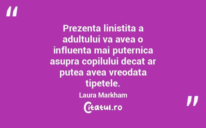 Prezenta linistita a adultului va avea o influenta mai puternica asupra copilului decat ar putea avea vreodata tipetele. Laura Markham