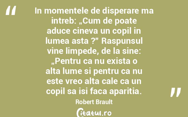 In momentele de disperare ma intreb: „Cum de poate aduce cineva un copil in lumea asta ?” Raspunsul vine limpede, de la sine: „Pentru ca nu exista o alta lume si pentru ca nu este vreo alta cale ca un copil sa isi faca aparitia. Robert Brault