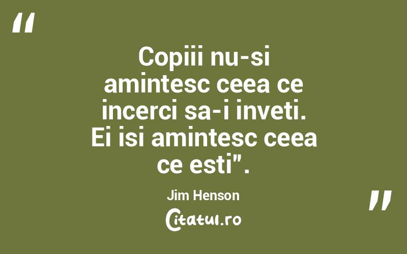 Copiii nu-si amintesc ceea ce incerci sa-i inveti. Ei isi amintesc ceea ce esti”. Jim Henson
