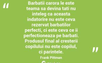 Barbatii carora le este teama sa devina tati nu inteleg ca aceasta indatorire nu este ceva rezervat barbatilor perfecti, ci este ceva ce ii perfectioneaza pe barbati. Produsul final al cresterii copilului nu este copilul, ci parintele. Frank Pittman...