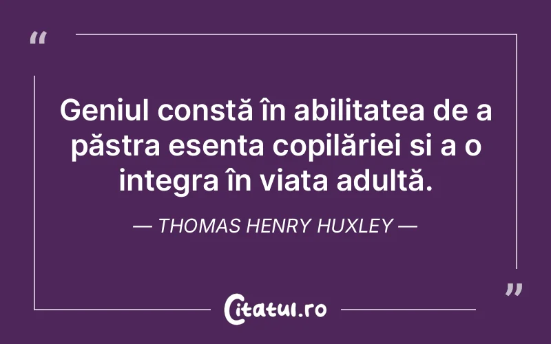 Geniul constă în abilitatea de a păstra esența copilăriei și a o integra în viața adultă. Thomas Henry Huxley