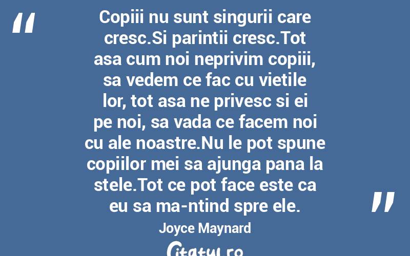 Copiii nu sunt singurii care cresc.Si parintii cresc.Tot asa cum noi neprivim copiii, sa vedem ce fac cu vietile lor, tot asa ne privesc si ei pe noi, sa vada ce facem noi cu ale noastre.Nu le pot spune copiilor mei sa ajunga pana la stele.Tot ce pot face este ca eu sa ma-ntind spre ele. Joyce Maynard