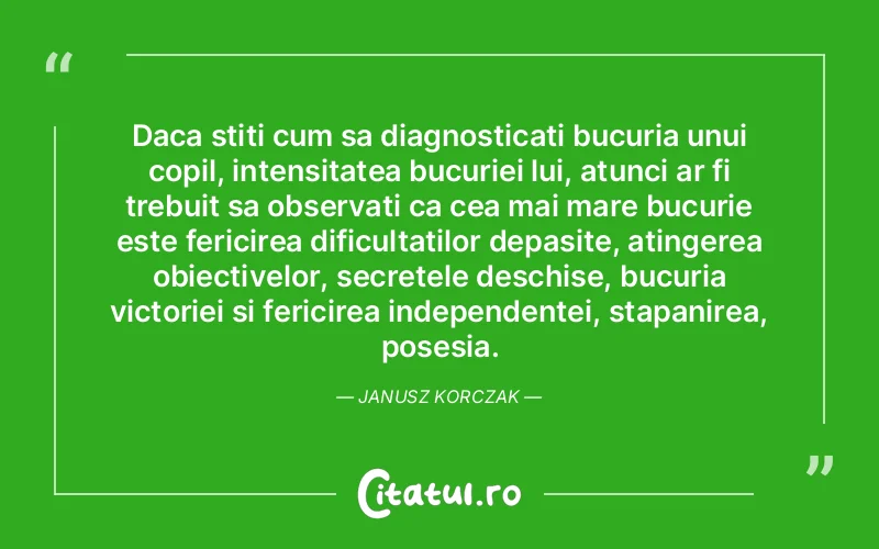 Daca stiti cum sa diagnosticati bucuria unui copil, intensitatea bucuriei lui, atunci ar fi trebuit sa observati ca cea mai mare bucurie este fericirea dificultatilor depasite, atingerea obiectivelor, secretele deschise, bucuria victoriei si fericirea independentei, stapanirea, posesia. Janusz Korczak