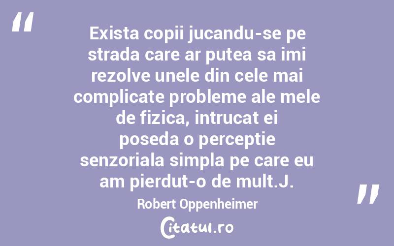 Exista copii jucandu-se pe strada care ar putea sa imi rezolve unele din cele mai complicate probleme ale mele de fizica, intrucat ei poseda o perceptie senzoriala simpla pe care eu am pierdut-o de mult.J. Robert Oppenheimer