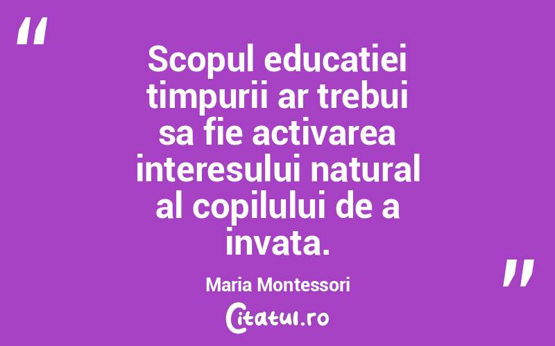 Scopul educatiei timpurii ar trebui sa fie activarea interesului natural al copilului de a invata. Maria Montessori