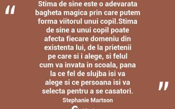 Stima de sine este o adevarata bagheta magica prin care putem forma viitorul unui copil.Stima de sine a unui copil poate afecta fiecare domeniu din existenta lui, de la prietenii pe care si i alege, si felul cum va invata in scoala, pana la ce fel de slujba isi va alege si ce persoana isi va selecta pentru a se casatori. Stephanie Martson...