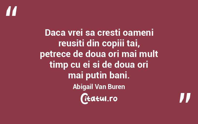 Daca vrei sa cresti oameni reusiti din copiii tai, petrece de doua ori mai mult timp cu ei si de doua ori mai putin bani. Abigail Van Buren
