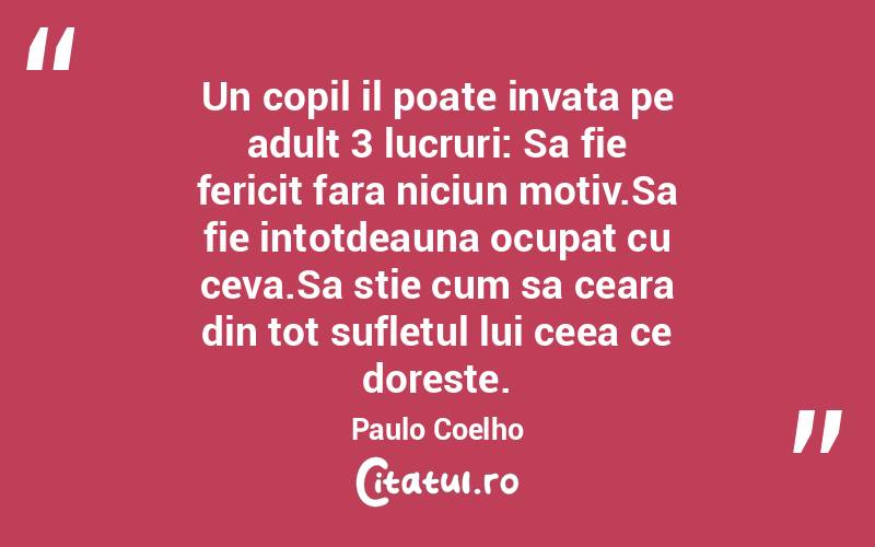 Un copil il poate invata pe adult 3 lucruri: Sa fie fericit fara niciun motiv.Sa fie intotdeauna ocupat cu ceva.Sa stie cum sa ceara din tot sufletul lui ceea ce doreste. Paulo Coelho