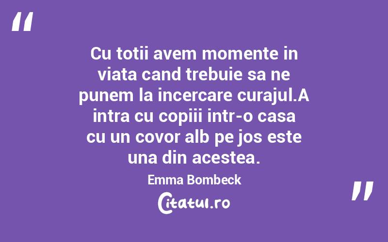 Cu totii avem momente in viata cand trebuie sa ne punem la incercare curajul.A intra cu copiii intr-o casa cu un covor alb pe jos este una din acestea. Emma Bombeck