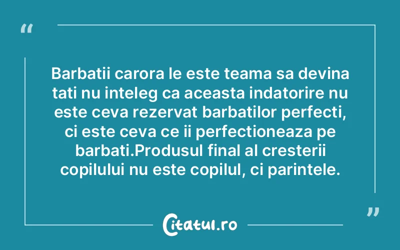 Barbatii carora le este teama sa devina tati nu inteleg ca aceasta indatorire nu este ceva rezervat barbatilor perfecti, ci este ceva ce ii perfectioneaza pe barbati.Produsul final al cresterii copilului nu este copilul, ci parintele.
