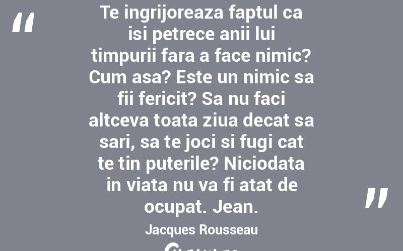Te ingrijoreaza faptul ca isi petrece anii lui timpurii fara a face nimic? Cum asa? Este un nimic sa fii fericit? Sa nu faci altceva toata ziua decat sa sari, sa te joci si fugi cat te tin puterile? Niciodata in viata nu va fi atat de ocupat. Jean. Jacques Rousseau
