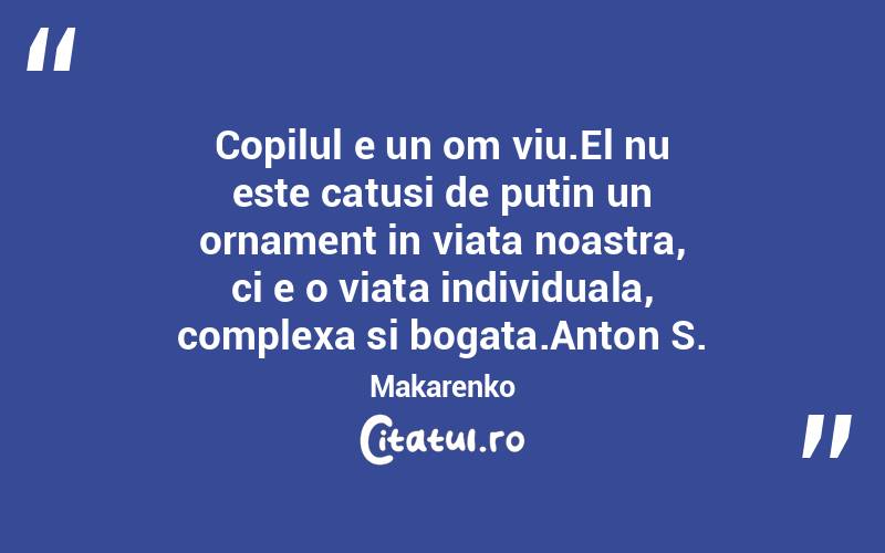 Copilul e un om viu.El nu este catusi de putin un ornament in viata noastra, ci e o viata individuala, complexa si bogata.Anton S. Makarenko