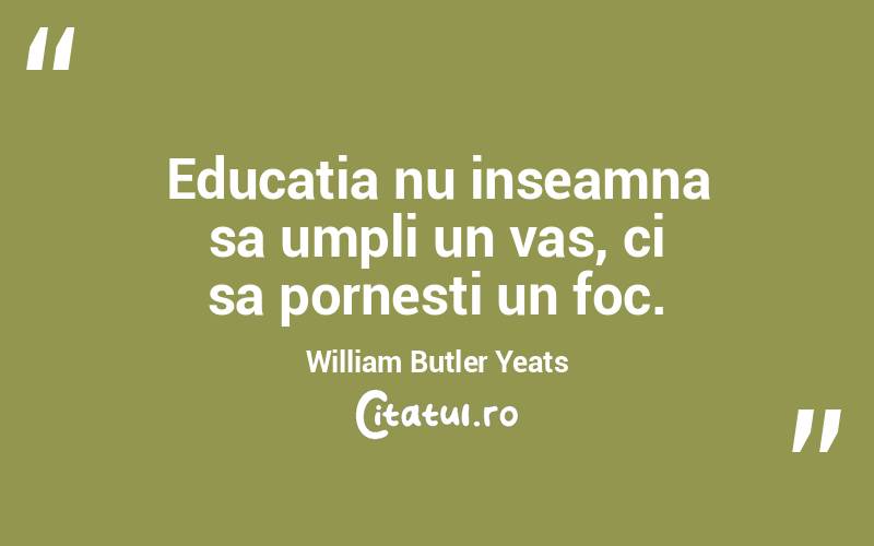 Educatia nu inseamna sa umpli un vas, ci sa pornesti un foc. William Butler Yeats