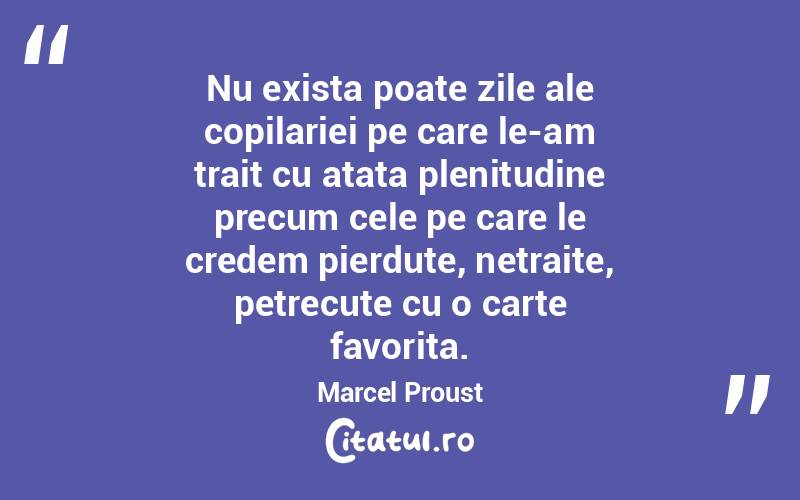 Nu exista poate zile ale copilariei pe care le-am trait cu atata plenitudine precum cele pe care le credem pierdute, netraite, petrecute cu o carte favorita. Marcel Proust