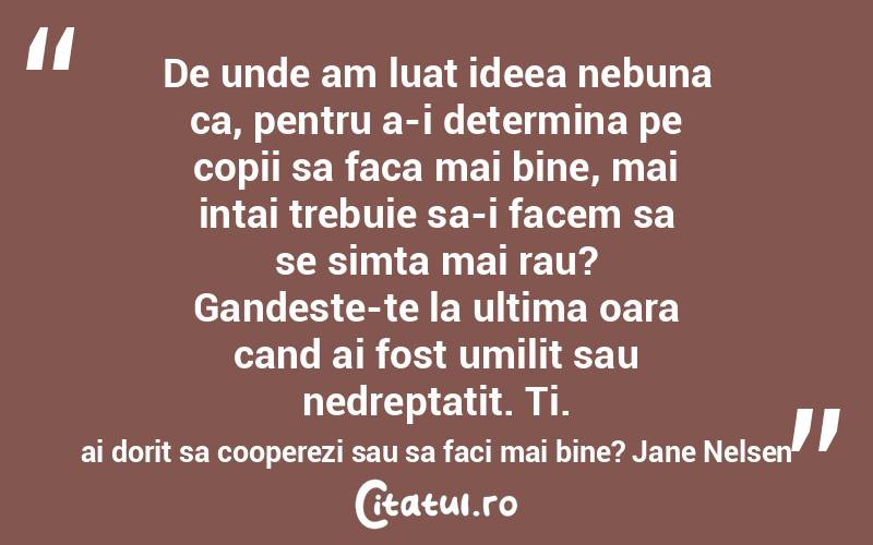 De unde am luat ideea nebuna ca, pentru a-i determina pe copii sa faca mai bine, mai intai trebuie sa-i facem sa se simta mai rau? Gandeste-te la ultima oara cand ai fost umilit sau nedreptatit. Ti. ai dorit sa cooperezi sau sa faci mai bine? Jane Nelsen