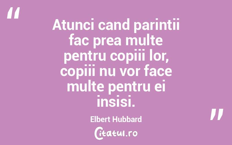 Atunci cand parintii fac prea multe pentru copiii lor, copiii nu vor face multe pentru ei insisi. Elbert Hubbard