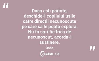 Daca esti parinte, deschide-i copilului usile catre directii necunoscute pe care sa le poata explora. Nu fa sa-i fie frica de necunoscut, acorda-i sustinere. Osho...