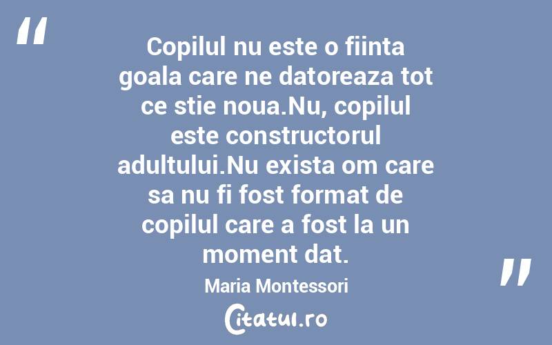 Copilul nu este o fiinta goala care ne datoreaza tot ce stie noua.Nu, copilul este constructorul adultului.Nu exista om care sa nu fi fost format de copilul care a fost la un moment dat. Maria Montessori