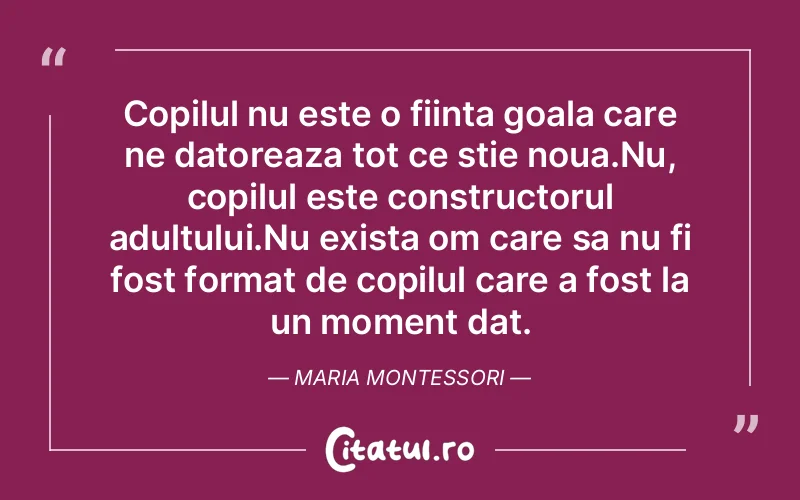 Copilul nu este o fiinta goala care ne datoreaza tot ce stie noua.Nu, copilul este constructorul adultului.Nu exista om care sa nu fi fost format de copilul care a fost la un moment dat. Maria Montessori
