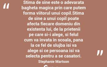 Stima de sine este o adevarata bagheta magica prin care putem forma viitorul unui copil.Stima de sine a unui copil poate afecta fiecare domeniu din existenta lui, de la prietenii pe care si-i alege, si felul cum va invata in scoala, pana la ce fel de slujba isi va alege si ce persoana isi va selecta pentru a se casatori. Stephanie Martson...