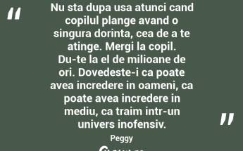 Nu sta dupa usa atunci cand copilul plange avand o singura dorinta, cea de a te atinge. Mergi la copil. Du-te la el de milioane de ori. Dovedeste-i ca poate avea incredere in oameni, ca poate avea incredere in mediu, ca traim intr-un univers inofensiv. Peggy...