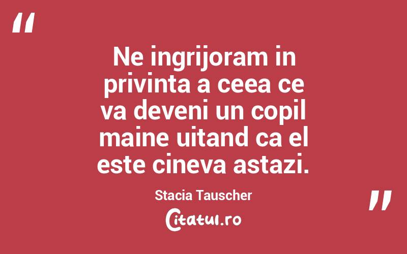 Ne ingrijoram in privinta a ceea ce va deveni un copil maine uitand ca el este cineva astazi. Stacia Tauscher