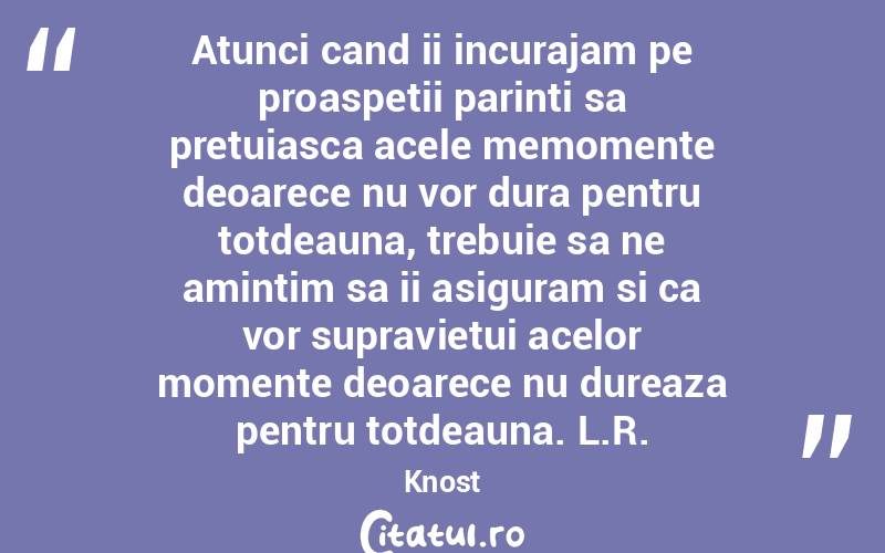 Atunci cand ii incurajam pe proaspetii parinti sa pretuiasca acele memomente deoarece nu vor dura pentru totdeauna, trebuie sa ne amintim sa ii asiguram si ca vor supravietui acelor momente deoarece nu dureaza pentru totdeauna. L.R.Knost