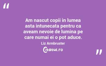 Am nascut copii in lumea asta intunecata pentru ca aveam nevoie de lumina pe care numai ei o pot aduce. Liz Armbruster...