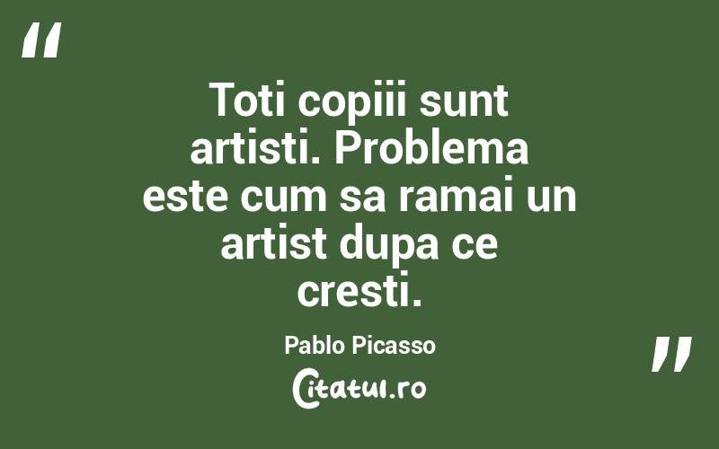 Toti copiii sunt artisti. Problema este cum sa ramai un artist dupa ce cresti. Pablo Picasso