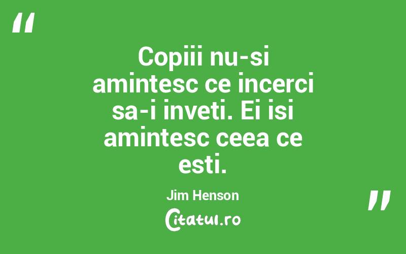 Copiii nu-si amintesc ce incerci sa-i inveti. Ei isi amintesc ceea ce esti. Jim Henson